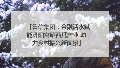 鲁信集团：金融活水赋能济阳富硒西瓜产业 助力乡村振兴新图景