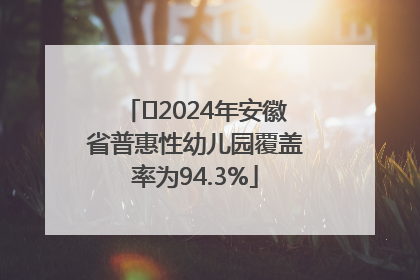 ﻿2024年安徽省普惠性幼儿园覆盖率为94.3%