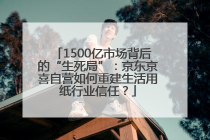 1500亿市场背后的“生死局”：京东京喜自营如何重建生活用纸行业信任？