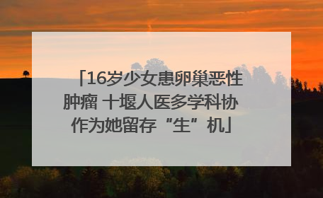 16岁少女患卵巢恶性肿瘤 十堰人医多学科协作为她留存“生”机