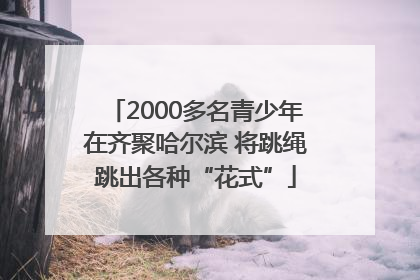 2000多名青少年在齐聚哈尔滨 将跳绳跳出各种“花式”