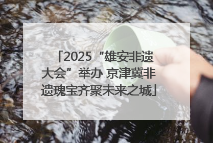 2025“雄安非遗大会”举办 京津冀非遗瑰宝齐聚未来之城