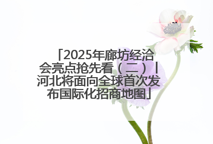 2025年廊坊经洽会亮点抢先看（二）丨河北将面向全球首次发布国际化招商地图