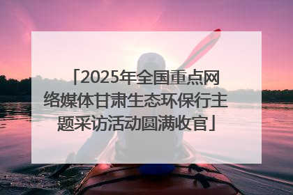 2025年全国重点网络媒体甘肃生态环保行主题采访活动圆满收官