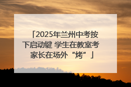 2025年兰州中考按下启动键 学生在教室考 家长在场外“烤”