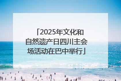 2025年文化和自然遗产日四川主会场活动在巴中举行
