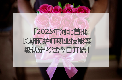 2025年河北首批长期照护师职业技能等级认定考试今日开始