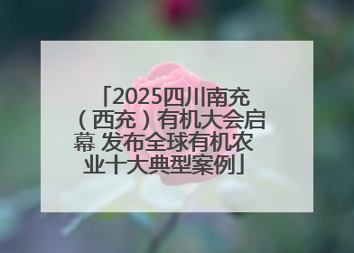 2025四川南充（西充）有机大会启幕 发布全球有机农业十大典型案例
