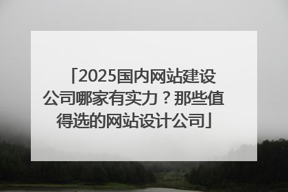 2025国内网站建设公司哪家有实力？那些值得选的网站设计公司