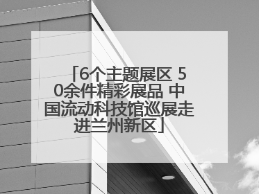 6个主题展区 50余件精彩展品 中国流动科技馆巡展走进兰州新区