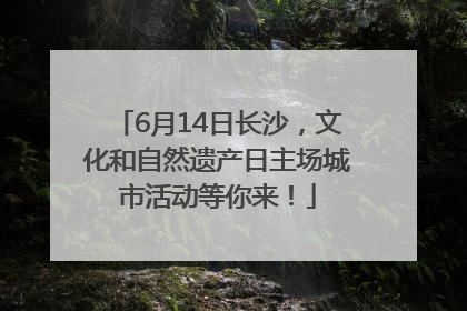 6月14日长沙，文化和自然遗产日主场城市活动等你来！