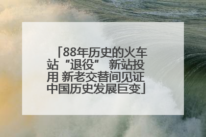 88年历史的火车站“退役” 新站投用 新老交替间见证中国历史发展巨变