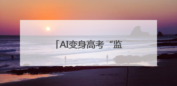 AI变身高考“监考老师”，能更好保障考试公平吗？